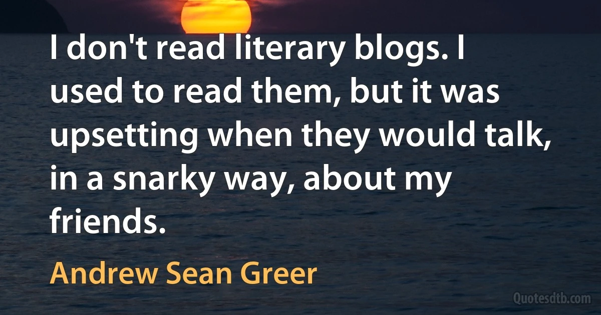 I don't read literary blogs. I used to read them, but it was upsetting when they would talk, in a snarky way, about my friends. (Andrew Sean Greer)