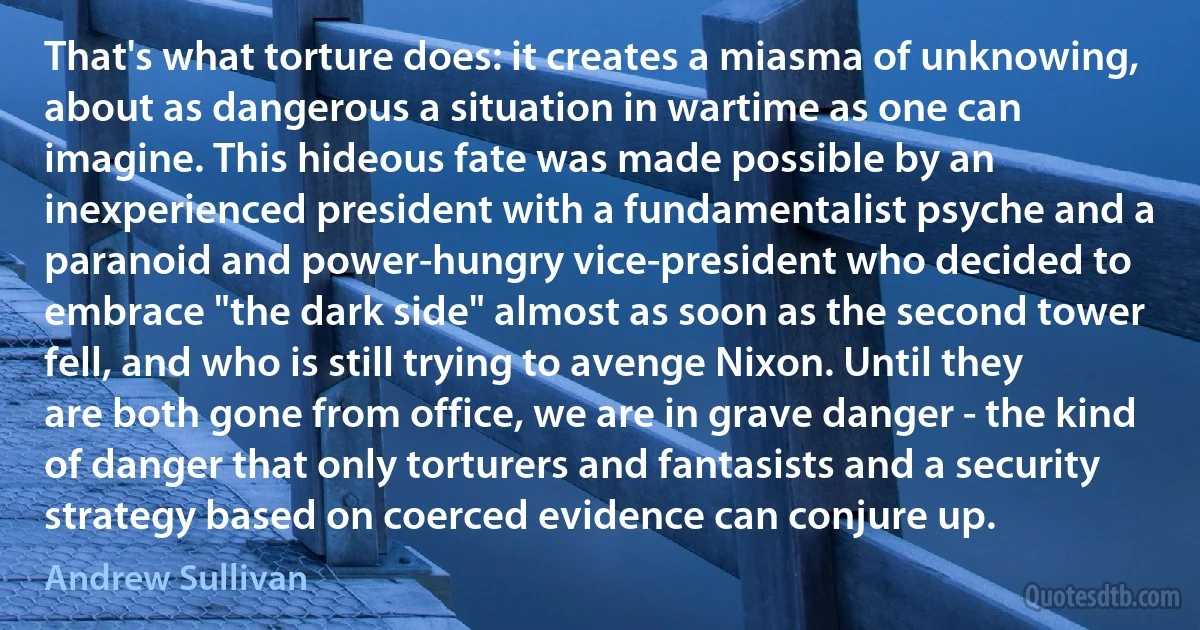 That's what torture does: it creates a miasma of unknowing, about as dangerous a situation in wartime as one can imagine. This hideous fate was made possible by an inexperienced president with a fundamentalist psyche and a paranoid and power-hungry vice-president who decided to embrace "the dark side" almost as soon as the second tower fell, and who is still trying to avenge Nixon. Until they are both gone from office, we are in grave danger - the kind of danger that only torturers and fantasists and a security strategy based on coerced evidence can conjure up. (Andrew Sullivan)