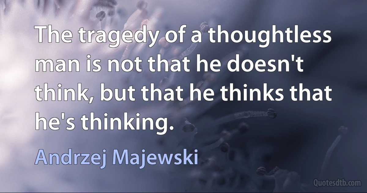 The tragedy of a thoughtless man is not that he doesn't think, but that he thinks that he's thinking. (Andrzej Majewski)