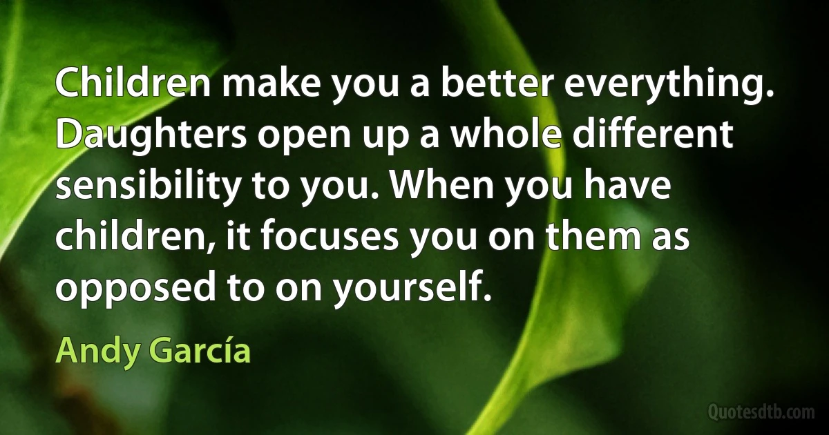 Children make you a better everything. Daughters open up a whole different sensibility to you. When you have children, it focuses you on them as opposed to on yourself. (Andy García)