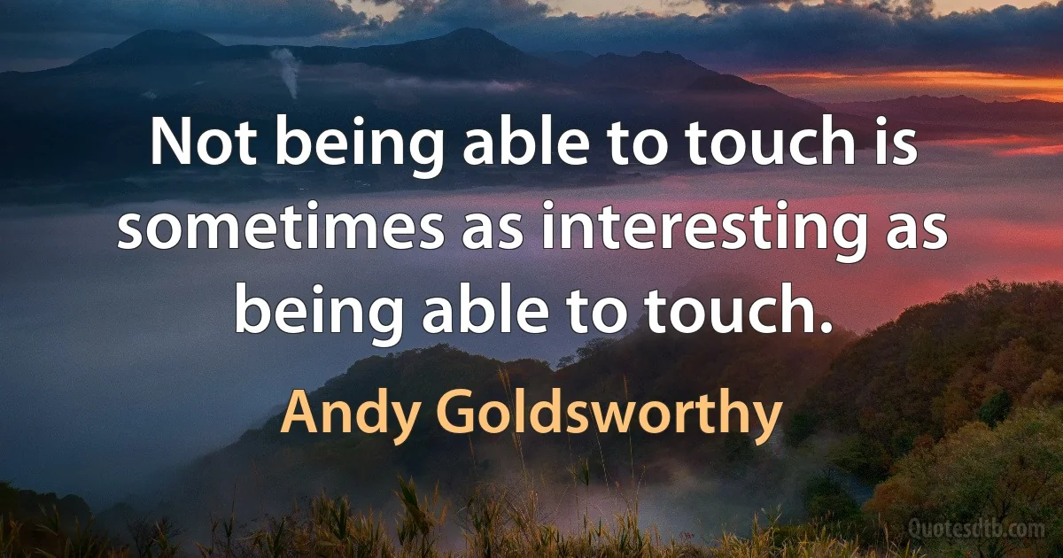 Not being able to touch is sometimes as interesting as being able to touch. (Andy Goldsworthy)