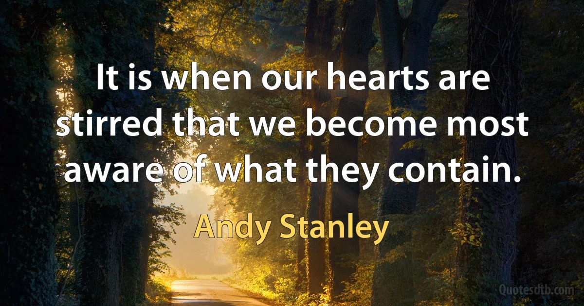 It is when our hearts are stirred that we become most aware of what they contain. (Andy Stanley)