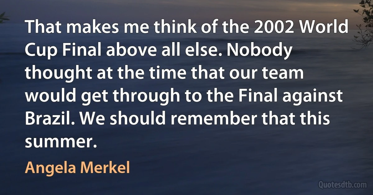 That makes me think of the 2002 World Cup Final above all else. Nobody thought at the time that our team would get through to the Final against Brazil. We should remember that this summer. (Angela Merkel)