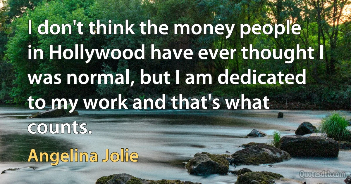 I don't think the money people in Hollywood have ever thought I was normal, but I am dedicated to my work and that's what counts. (Angelina Jolie)