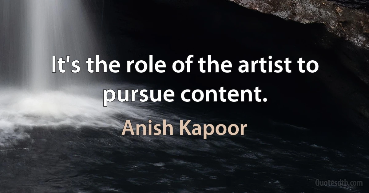 It's the role of the artist to pursue content. (Anish Kapoor)