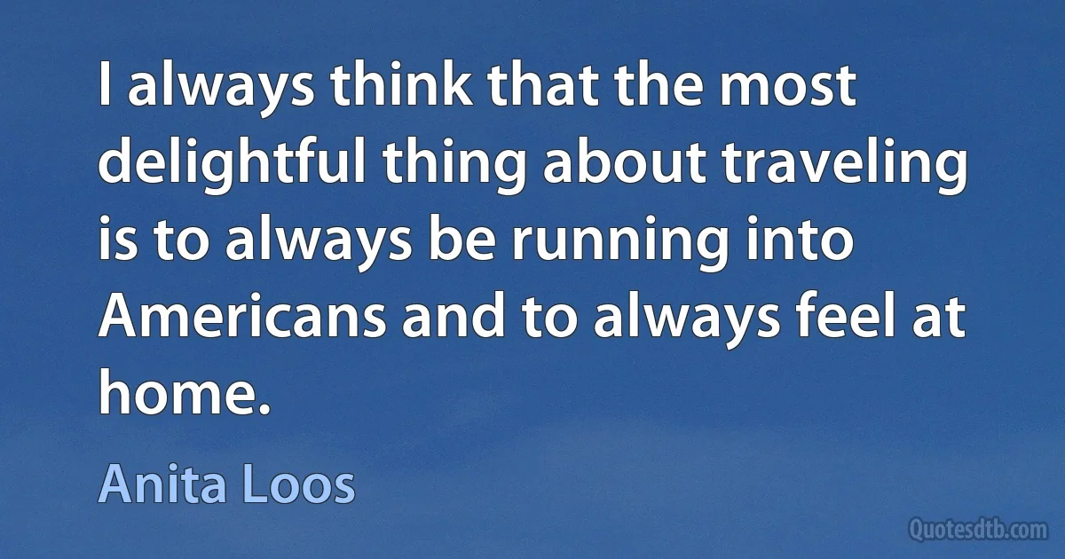 I always think that the most delightful thing about traveling is to always be running into Americans and to always feel at home. (Anita Loos)