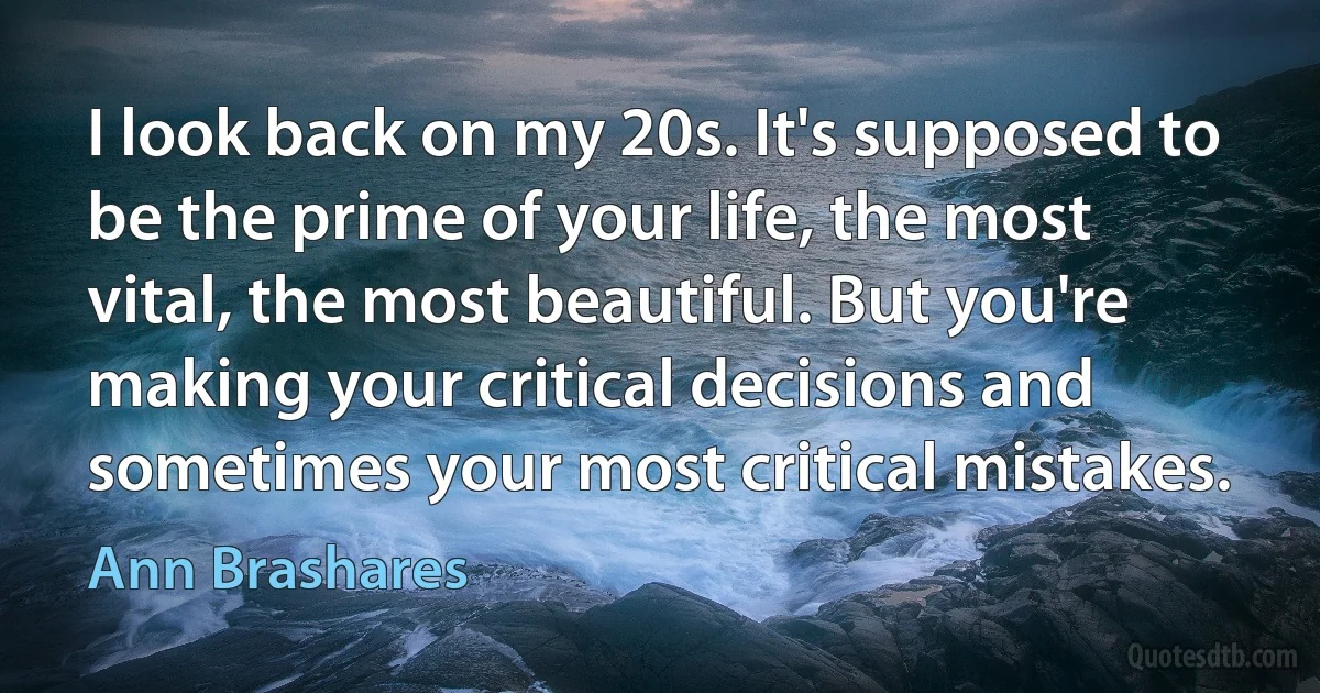 I look back on my 20s. It's supposed to be the prime of your life, the most vital, the most beautiful. But you're making your critical decisions and sometimes your most critical mistakes. (Ann Brashares)