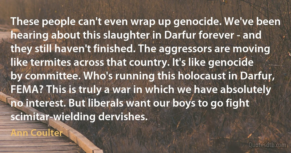 These people can't even wrap up genocide. We've been hearing about this slaughter in Darfur forever - and they still haven't finished. The aggressors are moving like termites across that country. It's like genocide by committee. Who's running this holocaust in Darfur, FEMA? This is truly a war in which we have absolutely no interest. But liberals want our boys to go fight scimitar-wielding dervishes. (Ann Coulter)