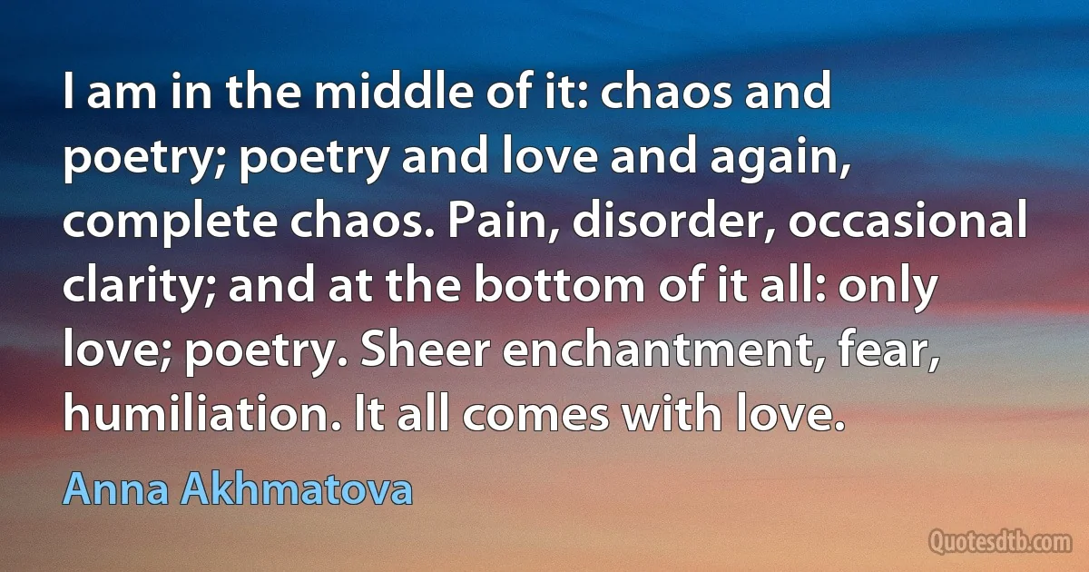 I am in the middle of it: chaos and poetry; poetry and love and again, complete chaos. Pain, disorder, occasional clarity; and at the bottom of it all: only love; poetry. Sheer enchantment, fear, humiliation. It all comes with love. (Anna Akhmatova)