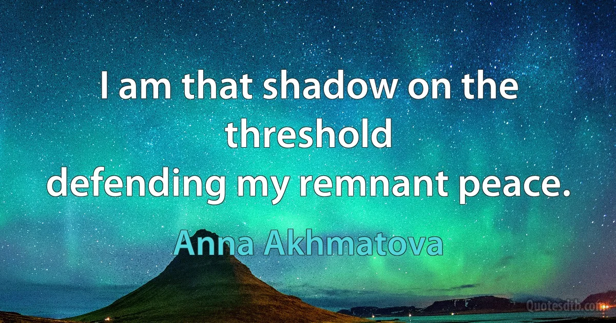 I am that shadow on the threshold
defending my remnant peace. (Anna Akhmatova)