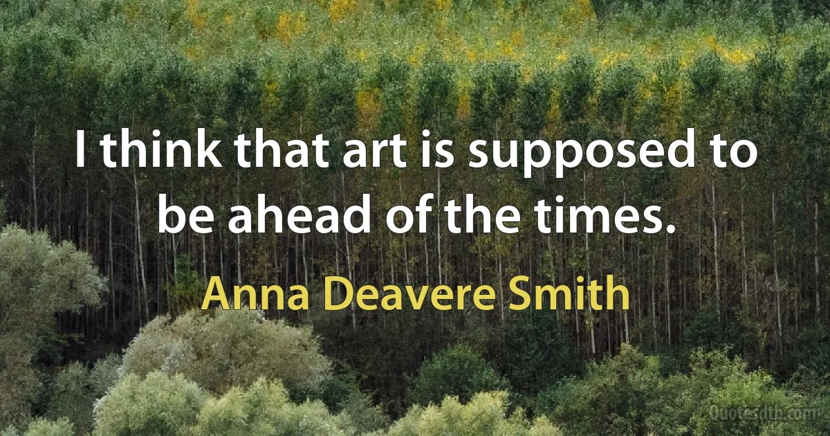 I think that art is supposed to be ahead of the times. (Anna Deavere Smith)