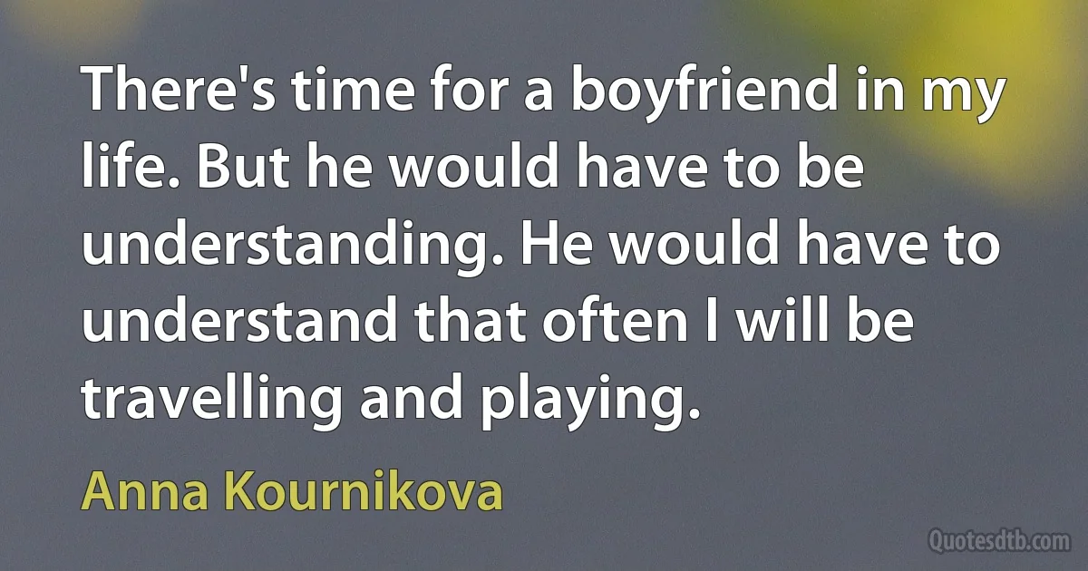 There's time for a boyfriend in my life. But he would have to be understanding. He would have to understand that often I will be travelling and playing. (Anna Kournikova)