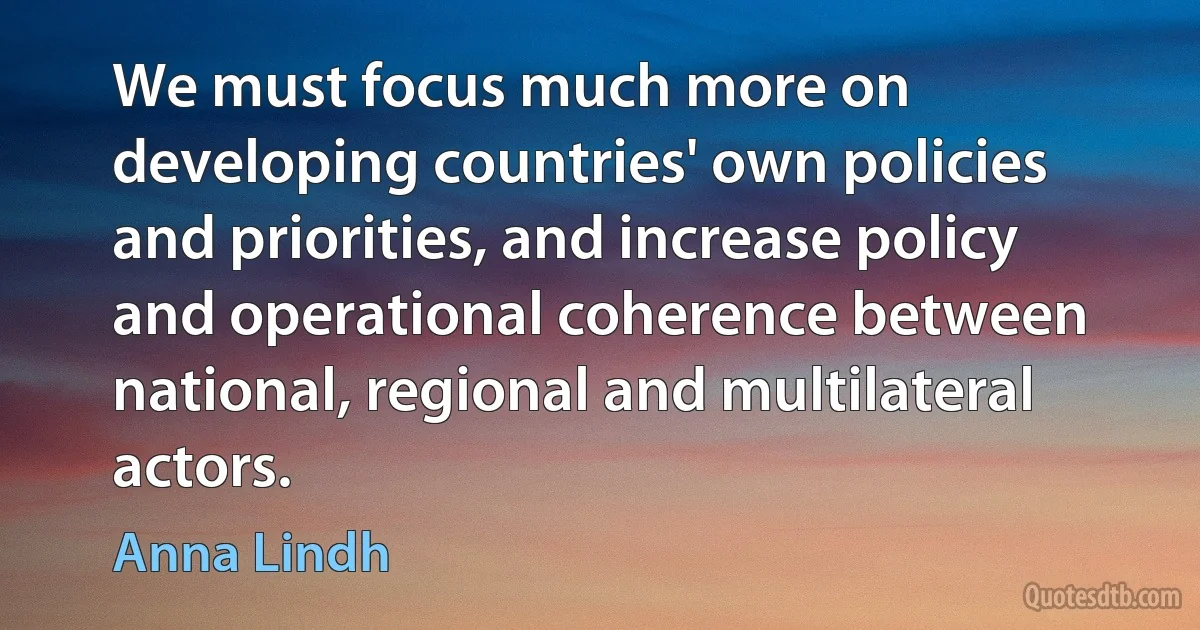 We must focus much more on developing countries' own policies and priorities, and increase policy and operational coherence between national, regional and multilateral actors. (Anna Lindh)