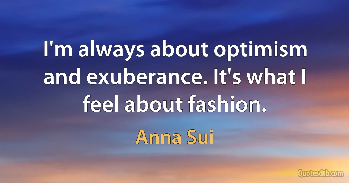 I'm always about optimism and exuberance. It's what I feel about fashion. (Anna Sui)