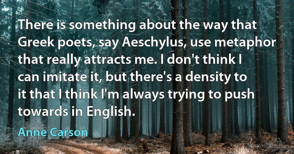 There is something about the way that Greek poets, say Aeschylus, use metaphor that really attracts me. I don't think I can imitate it, but there's a density to it that I think I'm always trying to push towards in English. (Anne Carson)