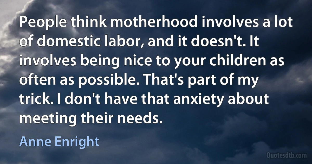 People think motherhood involves a lot of domestic labor, and it doesn't. It involves being nice to your children as often as possible. That's part of my trick. I don't have that anxiety about meeting their needs. (Anne Enright)