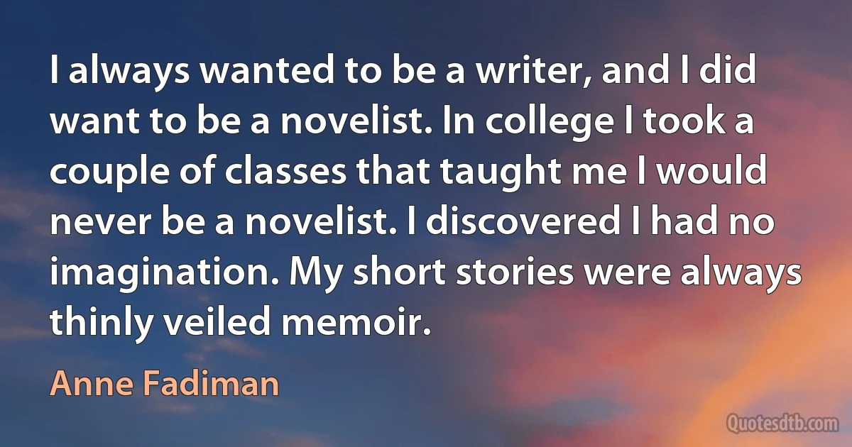 I always wanted to be a writer, and I did want to be a novelist. In college I took a couple of classes that taught me I would never be a novelist. I discovered I had no imagination. My short stories were always thinly veiled memoir. (Anne Fadiman)