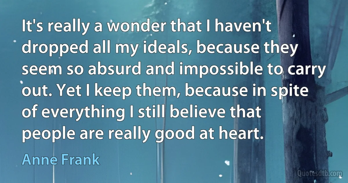 It's really a wonder that I haven't dropped all my ideals, because they seem so absurd and impossible to carry out. Yet I keep them, because in spite of everything I still believe that people are really good at heart. (Anne Frank)