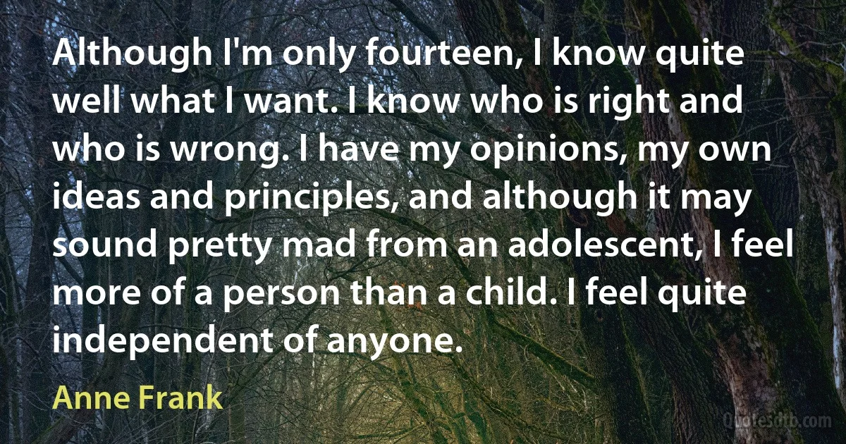 Although I'm only fourteen, I know quite well what I want. I know who is right and who is wrong. I have my opinions, my own ideas and principles, and although it may sound pretty mad from an adolescent, I feel more of a person than a child. I feel quite independent of anyone. (Anne Frank)