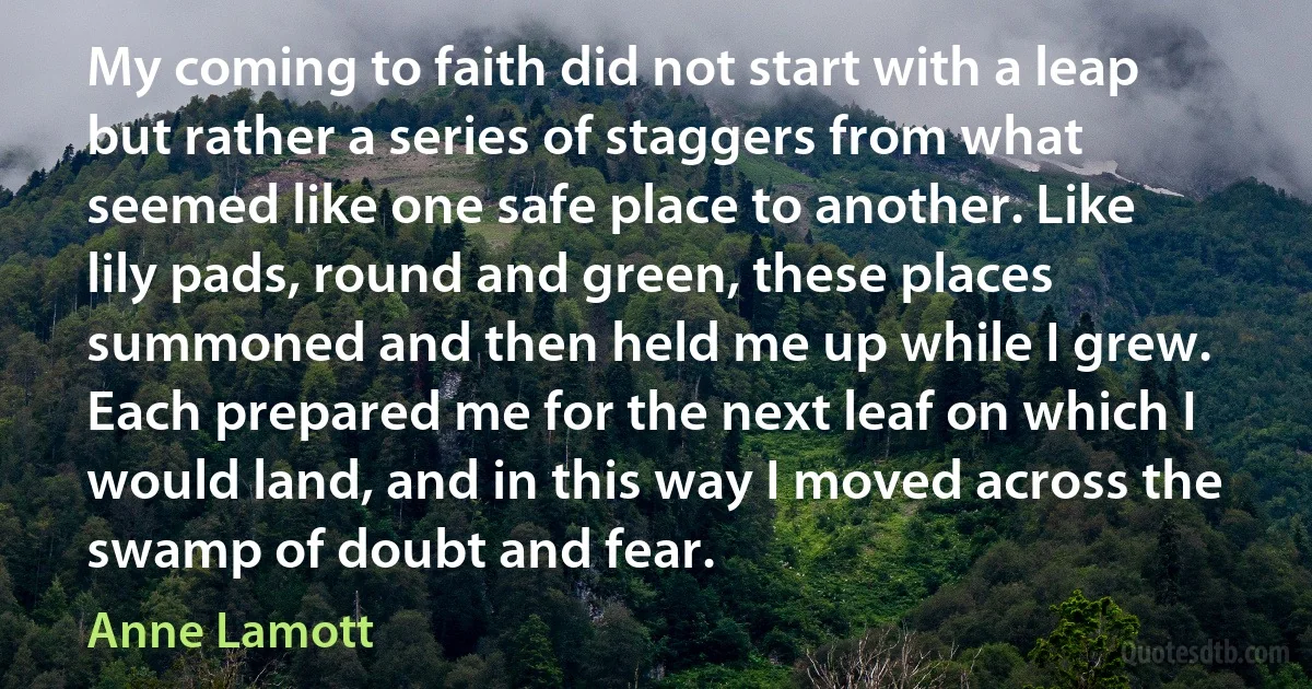 My coming to faith did not start with a leap but rather a series of staggers from what seemed like one safe place to another. Like lily pads, round and green, these places summoned and then held me up while I grew. Each prepared me for the next leaf on which I would land, and in this way I moved across the swamp of doubt and fear. (Anne Lamott)