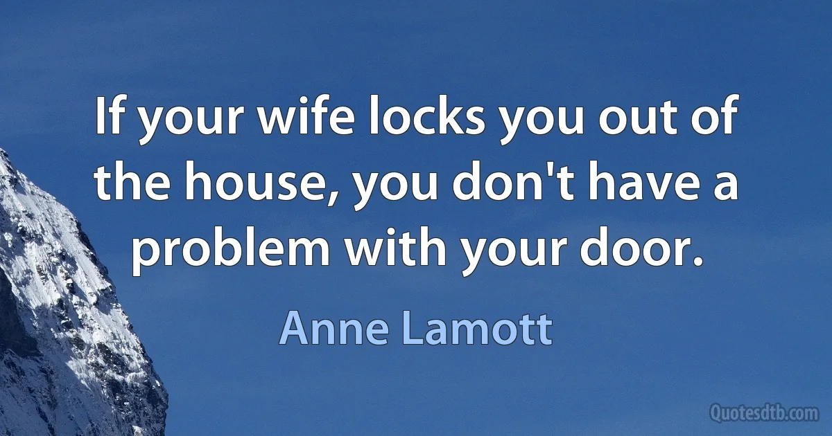 If your wife locks you out of the house, you don't have a problem with your door. (Anne Lamott)