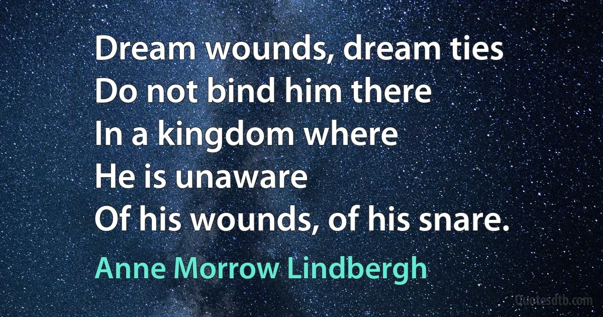 Dream wounds, dream ties
Do not bind him there
In a kingdom where
He is unaware
Of his wounds, of his snare. (Anne Morrow Lindbergh)