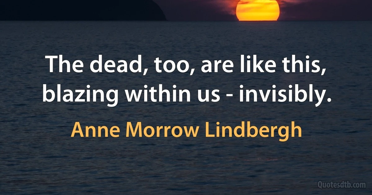 The dead, too, are like this, blazing within us - invisibly. (Anne Morrow Lindbergh)