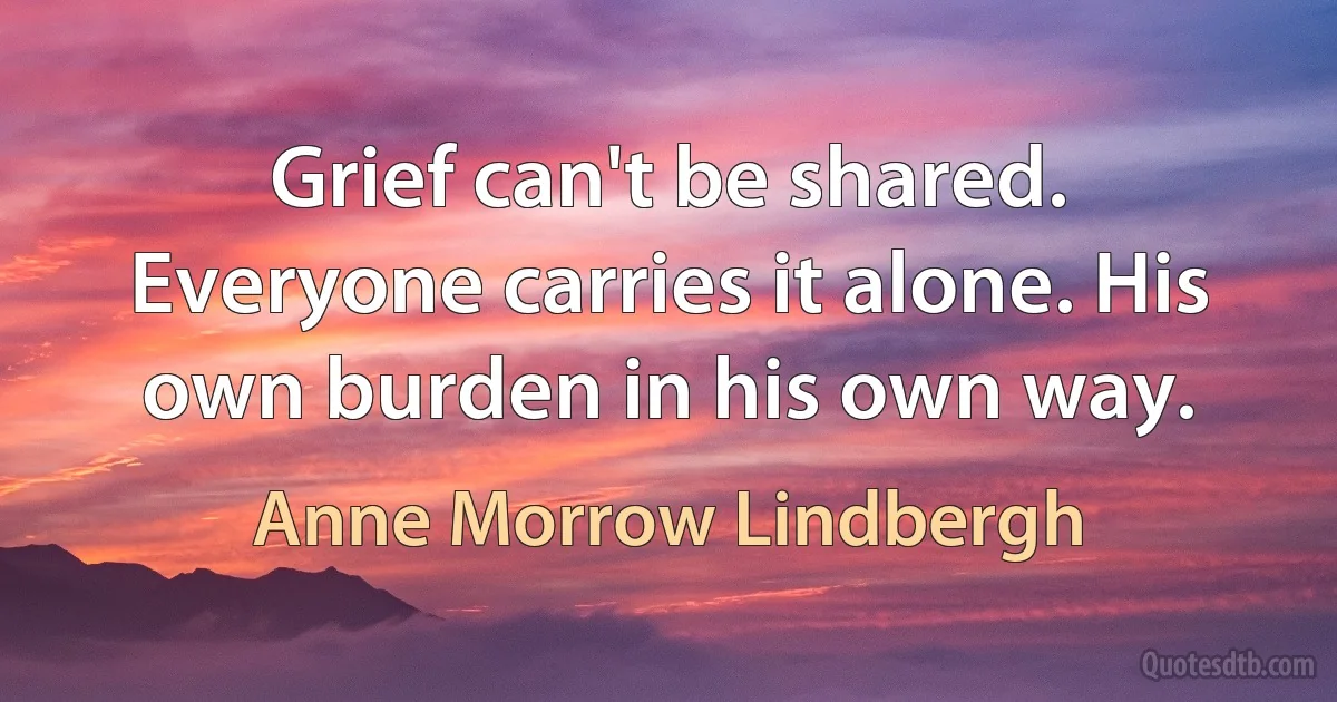 Grief can't be shared. Everyone carries it alone. His own burden in his own way. (Anne Morrow Lindbergh)