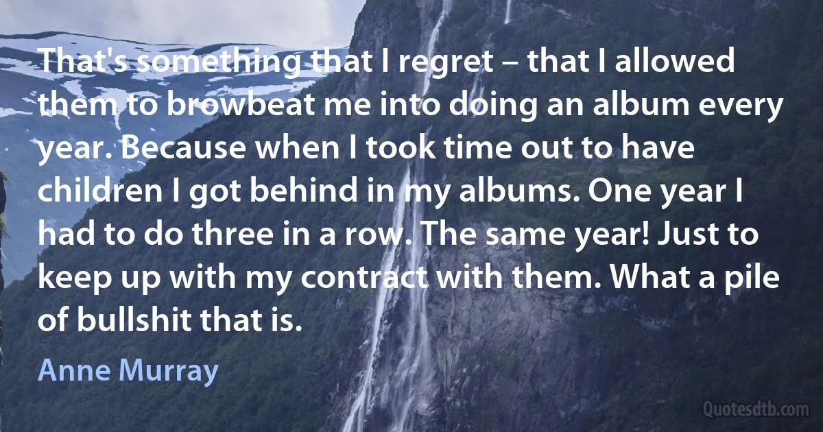 That's something that I regret – that I allowed them to browbeat me into doing an album every year. Because when I took time out to have children I got behind in my albums. One year I had to do three in a row. The same year! Just to keep up with my contract with them. What a pile of bullshit that is. (Anne Murray)