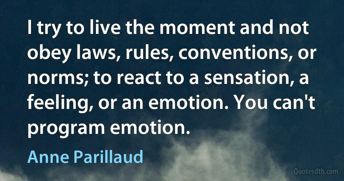 I try to live the moment and not obey laws, rules, conventions, or norms; to react to a sensation, a feeling, or an emotion. You can't program emotion. (Anne Parillaud)