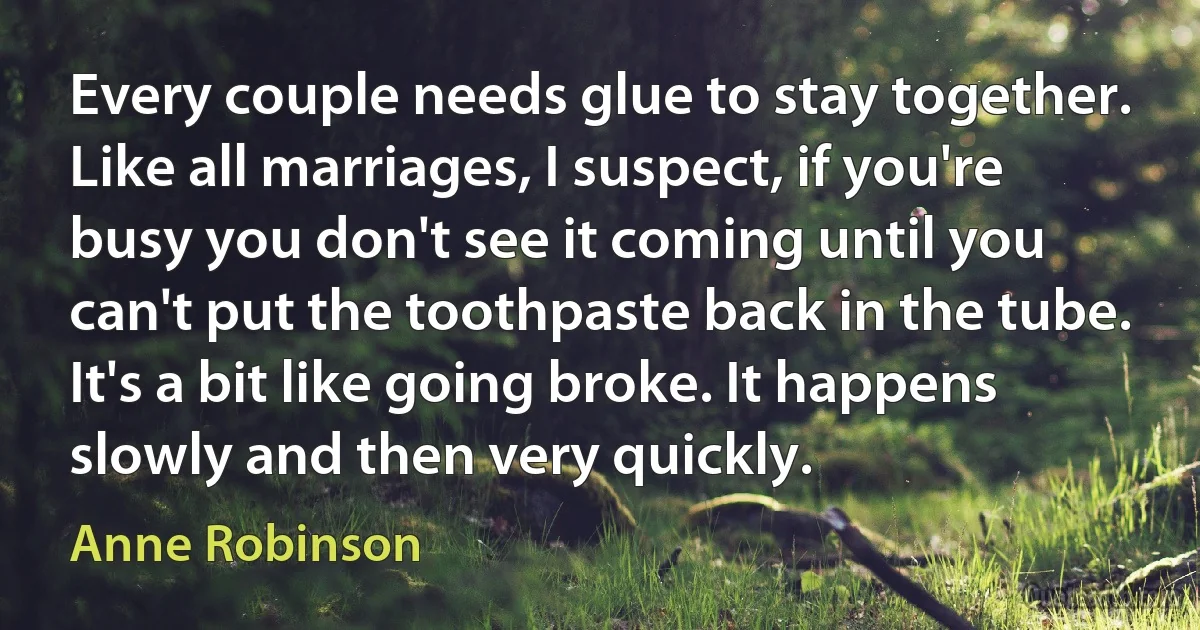 Every couple needs glue to stay together. Like all marriages, I suspect, if you're busy you don't see it coming until you can't put the toothpaste back in the tube. It's a bit like going broke. It happens slowly and then very quickly. (Anne Robinson)