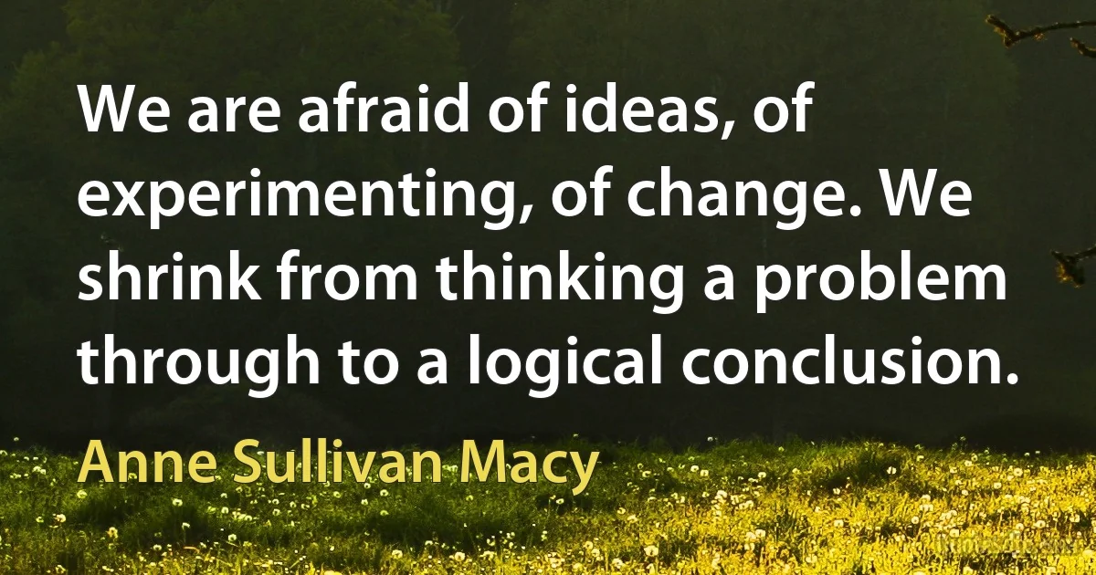 We are afraid of ideas, of experimenting, of change. We shrink from thinking a problem through to a logical conclusion. (Anne Sullivan Macy)