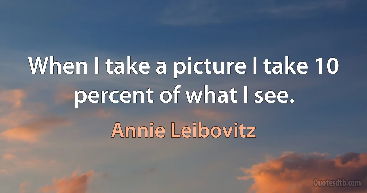 When I take a picture I take 10 percent of what I see. (Annie Leibovitz)