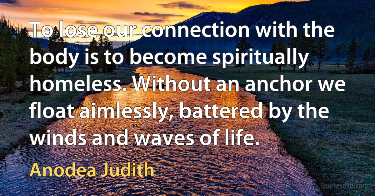 To lose our connection with the body is to become spiritually homeless. Without an anchor we float aimlessly, battered by the winds and waves of life. (Anodea Judith)