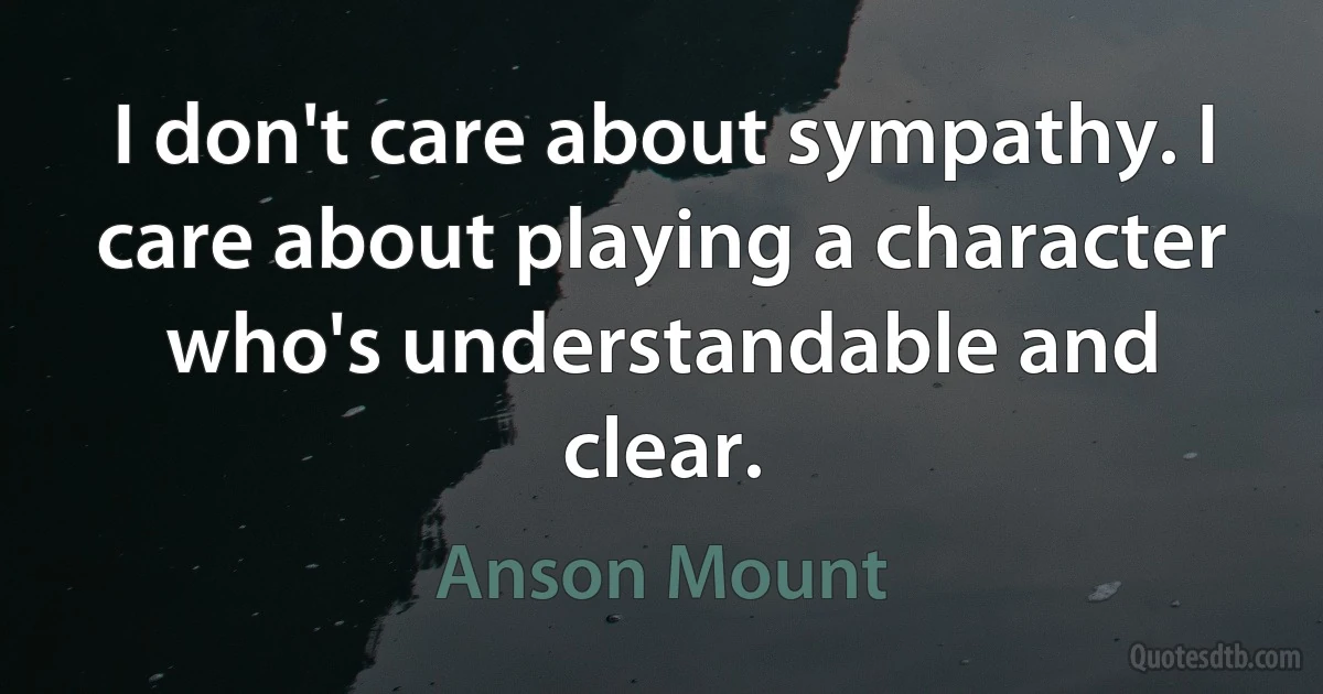 I don't care about sympathy. I care about playing a character who's understandable and clear. (Anson Mount)