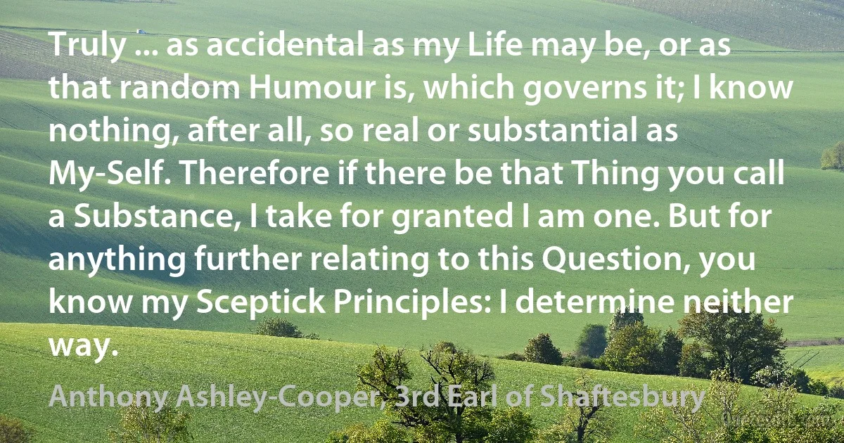Truly ... as accidental as my Life may be, or as that random Humour is, which governs it; I know nothing, after all, so real or substantial as My-Self. Therefore if there be that Thing you call a Substance, I take for granted I am one. But for anything further relating to this Question, you know my Sceptick Principles: I determine neither way. (Anthony Ashley-Cooper, 3rd Earl of Shaftesbury)