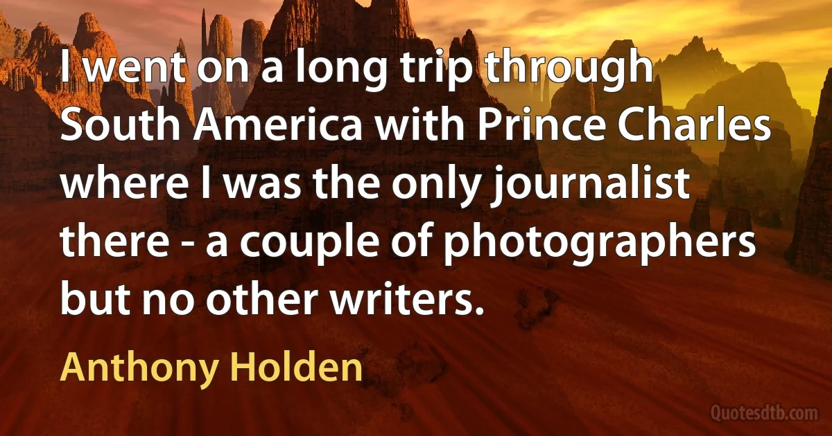 I went on a long trip through South America with Prince Charles where I was the only journalist there - a couple of photographers but no other writers. (Anthony Holden)