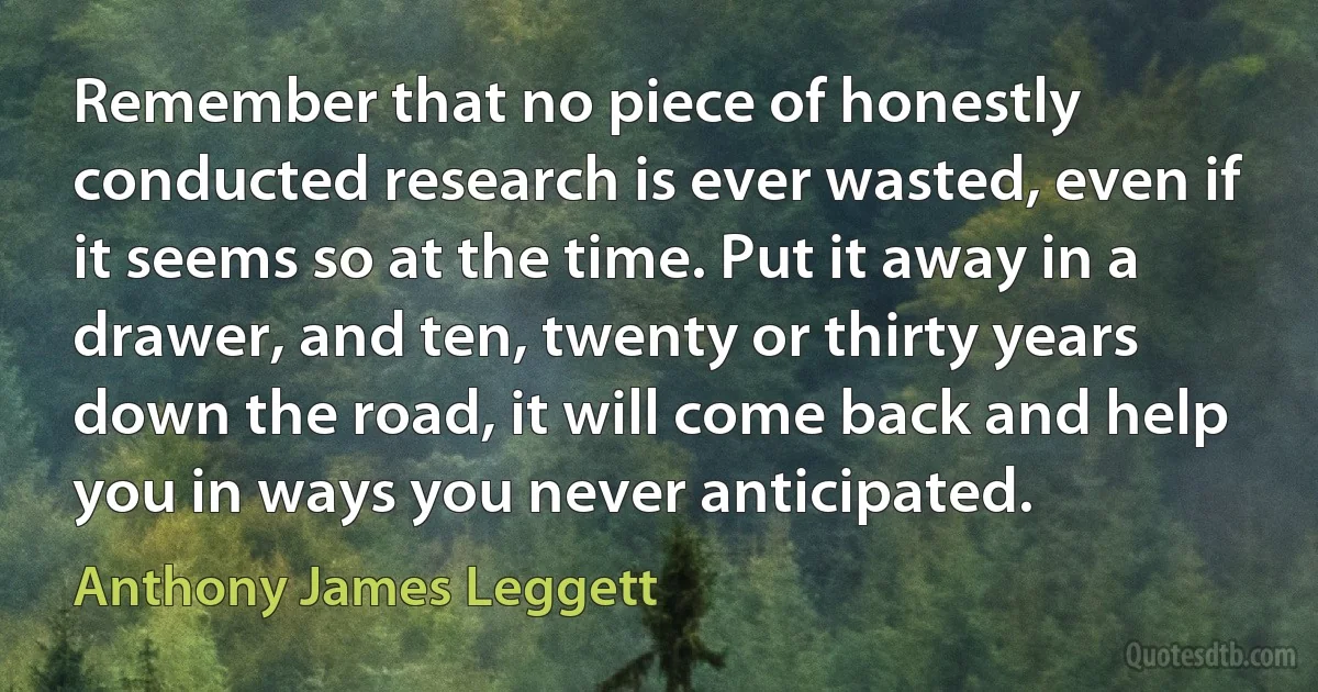 Remember that no piece of honestly conducted research is ever wasted, even if it seems so at the time. Put it away in a drawer, and ten, twenty or thirty years down the road, it will come back and help you in ways you never anticipated. (Anthony James Leggett)