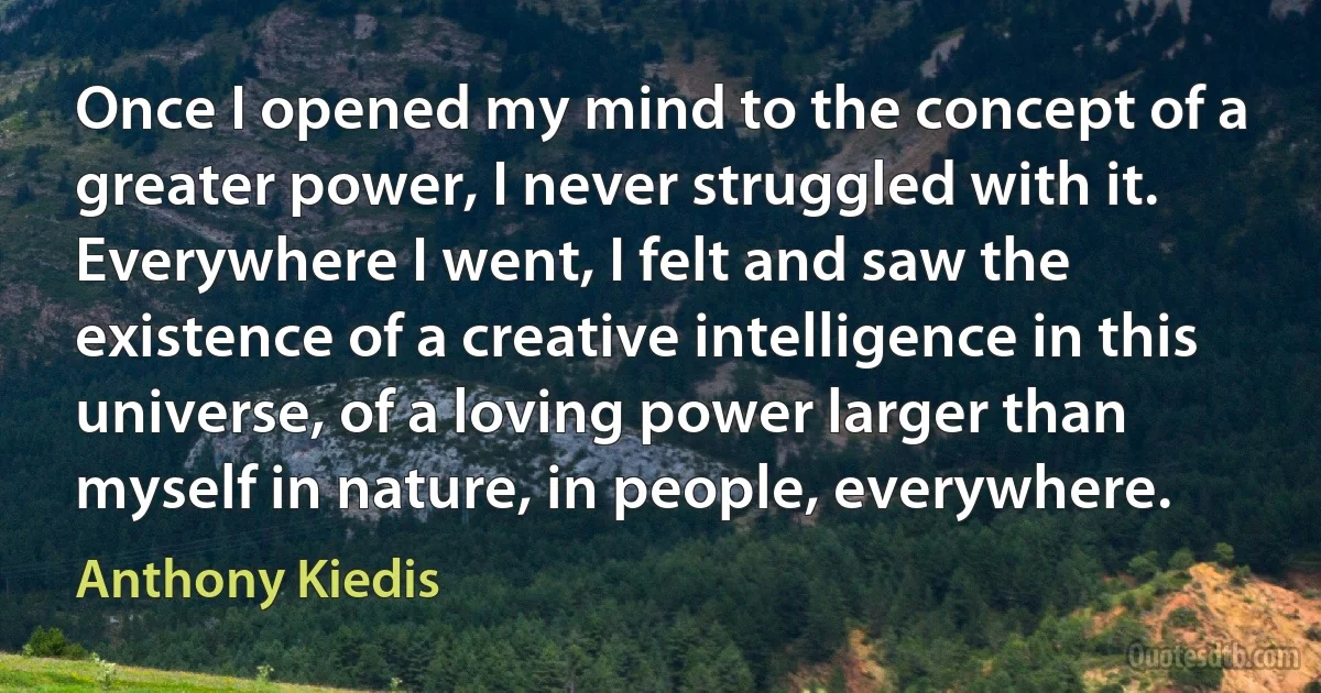 Once I opened my mind to the concept of a greater power, I never struggled with it. Everywhere I went, I felt and saw the existence of a creative intelligence in this universe, of a loving power larger than myself in nature, in people, everywhere. (Anthony Kiedis)