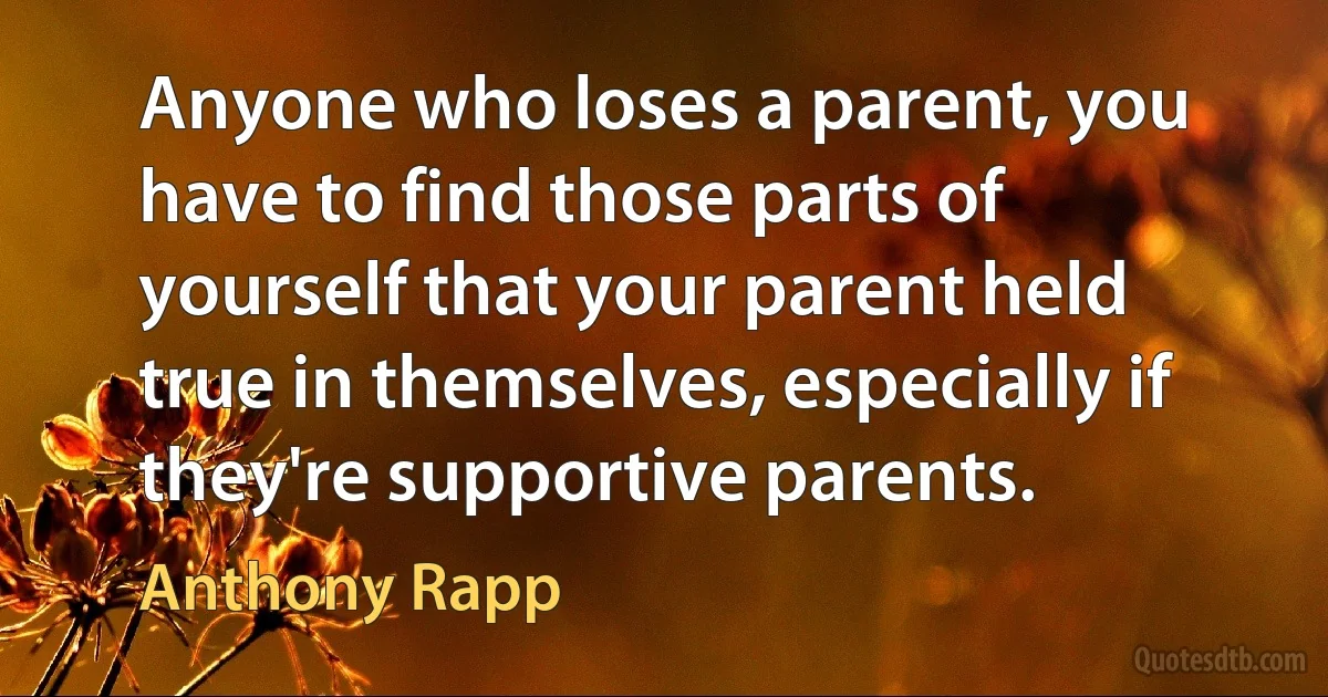 Anyone who loses a parent, you have to find those parts of yourself that your parent held true in themselves, especially if they're supportive parents. (Anthony Rapp)