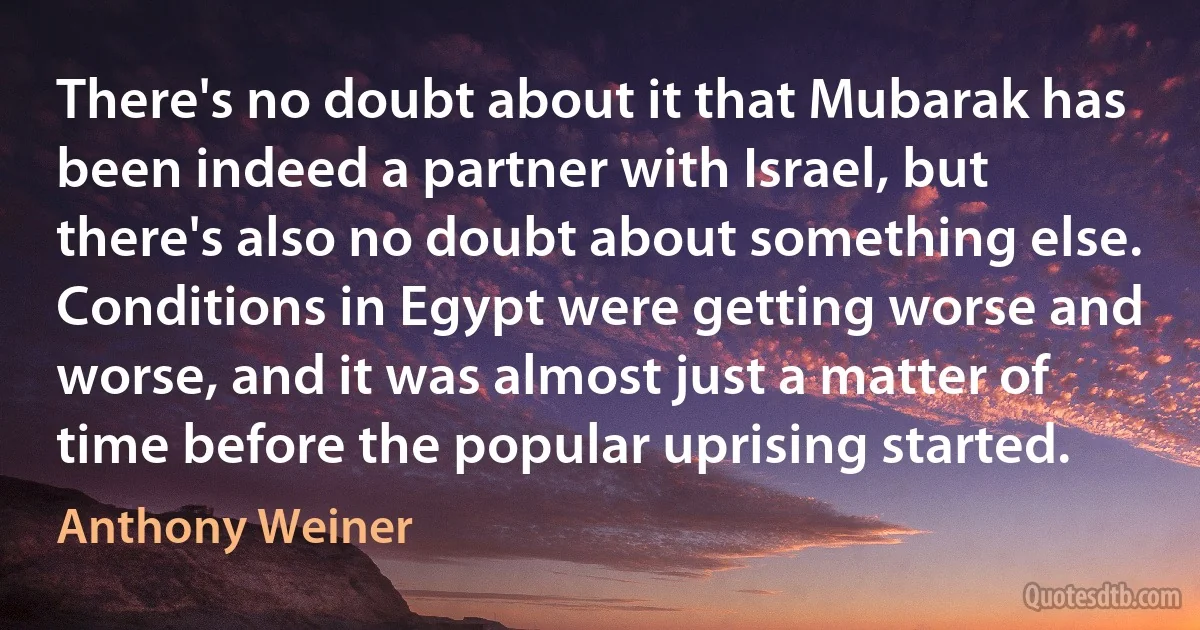 There's no doubt about it that Mubarak has been indeed a partner with Israel, but there's also no doubt about something else. Conditions in Egypt were getting worse and worse, and it was almost just a matter of time before the popular uprising started. (Anthony Weiner)