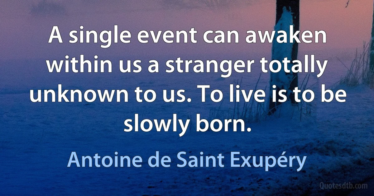 A single event can awaken within us a stranger totally unknown to us. To live is to be slowly born. (Antoine de Saint Exupéry)