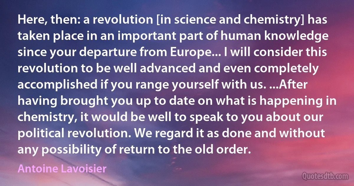 Here, then: a revolution [in science and chemistry] has taken place in an important part of human knowledge since your departure from Europe... I will consider this revolution to be well advanced and even completely accomplished if you range yourself with us. ...After having brought you up to date on what is happening in chemistry, it would be well to speak to you about our political revolution. We regard it as done and without any possibility of return to the old order. (Antoine Lavoisier)