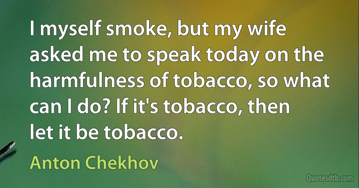 I myself smoke, but my wife asked me to speak today on the harmfulness of tobacco, so what can I do? If it's tobacco, then let it be tobacco. (Anton Chekhov)