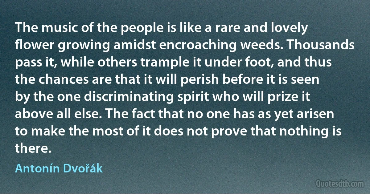 The music of the people is like a rare and lovely flower growing amidst encroaching weeds. Thousands pass it, while others trample it under foot, and thus the chances are that it will perish before it is seen by the one discriminating spirit who will prize it above all else. The fact that no one has as yet arisen to make the most of it does not prove that nothing is there. (Antonín Dvořák)