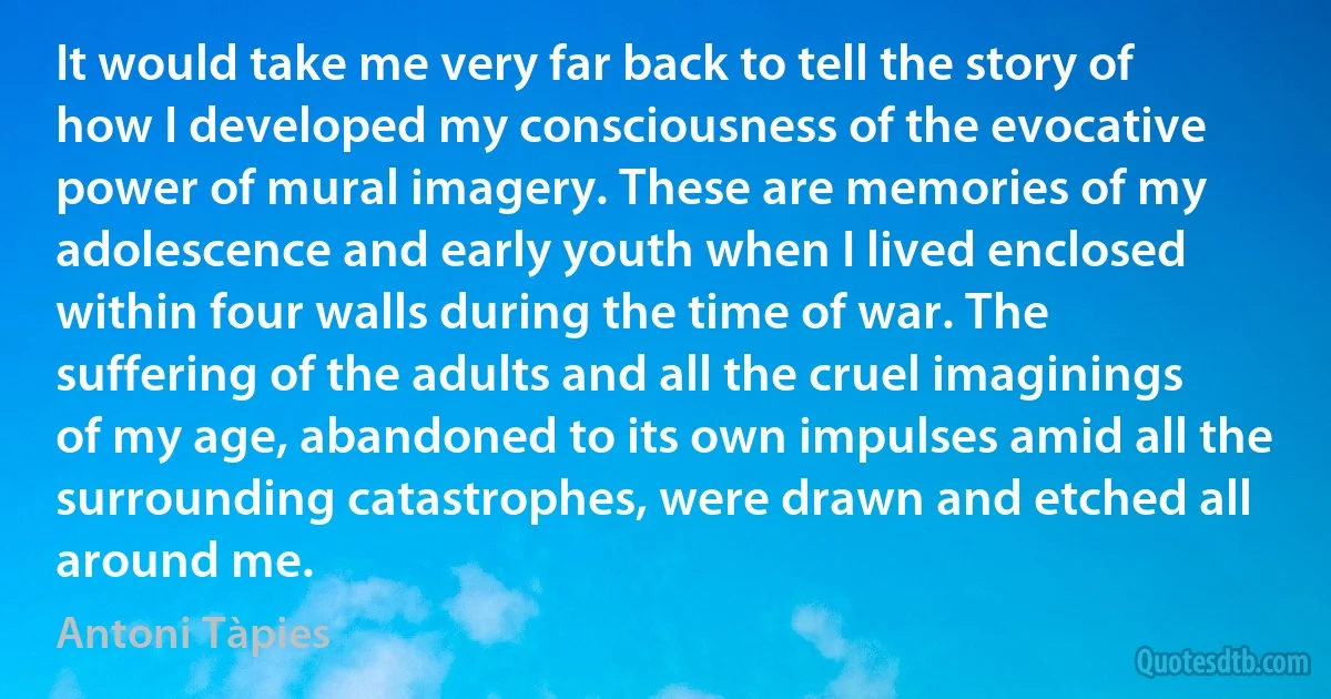 It would take me very far back to tell the story of how I developed my consciousness of the evocative power of mural imagery. These are memories of my adolescence and early youth when I lived enclosed within four walls during the time of war. The suffering of the adults and all the cruel imaginings of my age, abandoned to its own impulses amid all the surrounding catastrophes, were drawn and etched all around me. (Antoni Tàpies)