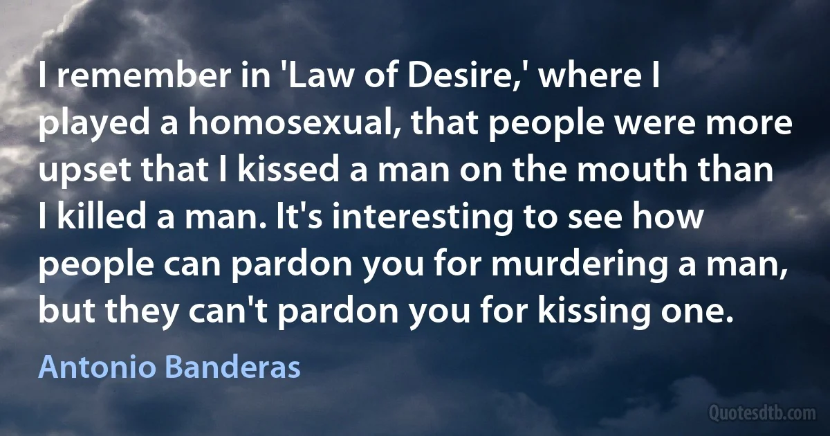 I remember in 'Law of Desire,' where I played a homosexual, that people were more upset that I kissed a man on the mouth than I killed a man. It's interesting to see how people can pardon you for murdering a man, but they can't pardon you for kissing one. (Antonio Banderas)