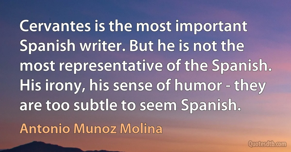 Cervantes is the most important Spanish writer. But he is not the most representative of the Spanish. His irony, his sense of humor - they are too subtle to seem Spanish. (Antonio Munoz Molina)