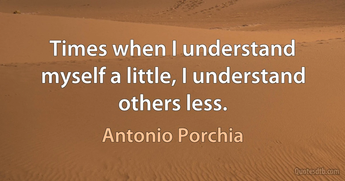 Times when I understand myself a little, I understand others less. (Antonio Porchia)