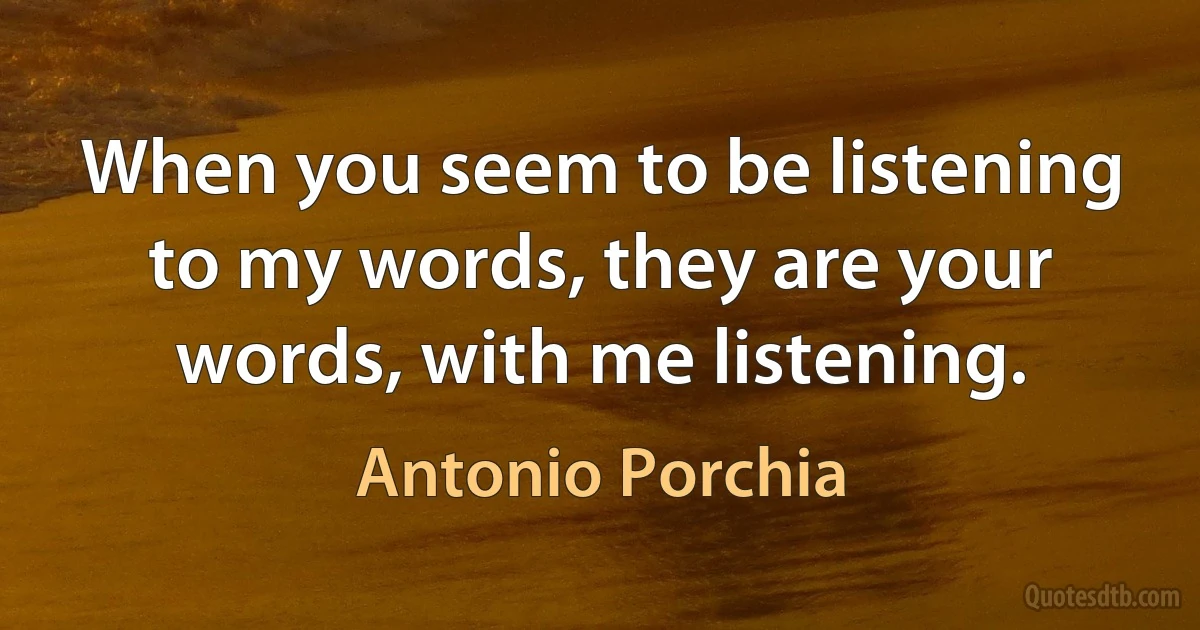 When you seem to be listening to my words, they are your words, with me listening. (Antonio Porchia)